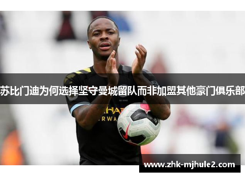 苏比门迪为何选择坚守曼城留队而非加盟其他豪门俱乐部 苏比门迪为何选择坚守曼城留队而非加盟其他豪门俱乐部