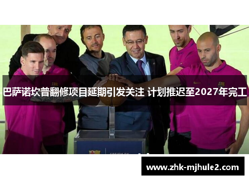 巴萨诺坎普翻修项目延期引发关注 计划推迟至2027年完工 巴萨诺坎普翻修项目延期引发关注 计划推迟至2027年完工