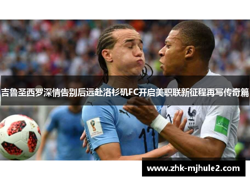 吉鲁圣西罗深情告别后远赴洛杉矶FC开启美职联新征程再写传奇篇