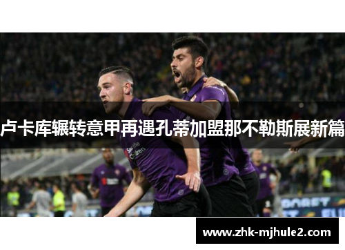 卢卡库辗转意甲再遇孔蒂加盟那不勒斯展新篇 卢卡库辗转意甲再遇孔蒂加盟那不勒斯展新篇