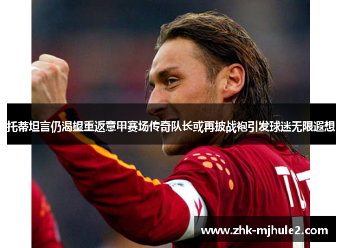 托蒂坦言仍渴望重返意甲赛场传奇队长或再披战袍引发球迷无限遐想