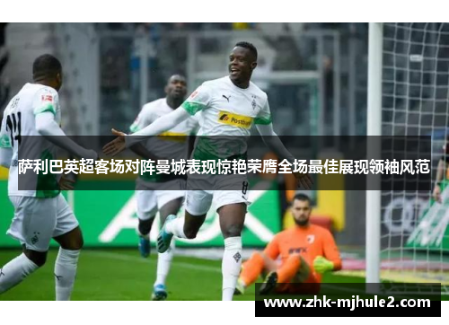 萨利巴英超客场对阵曼城表现惊艳荣膺全场最佳展现领袖风范