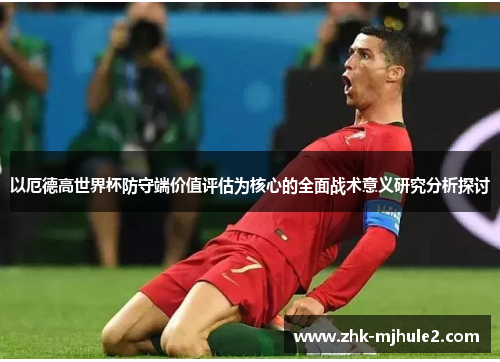 以厄德高世界杯防守端价值评估为核心的全面战术意义研究分析探讨 以厄德高世界杯防守端价值评估为核心的全面战术意义研究分析探讨