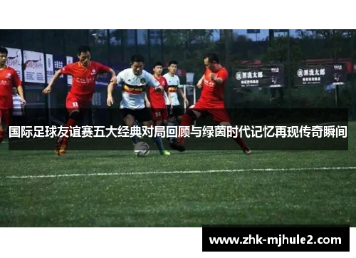 国际足球友谊赛五大经典对局回顾与绿茵时代记忆再现传奇瞬间 国际足球友谊赛五大经典对局回顾与绿茵时代记忆再现传奇瞬间