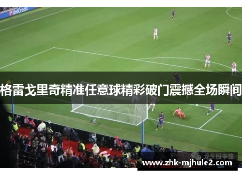 格雷戈里奇精准任意球精彩破门震撼全场瞬间 格雷戈里奇精准任意球精彩破门震撼全场瞬间