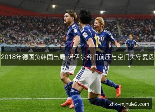 2018年德国负韩国出局 诺伊尔弃门前压与空门失守复盘