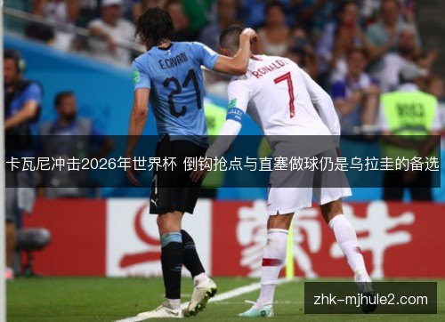 卡瓦尼冲击2026年世界杯 倒钩抢点与直塞做球仍是乌拉圭的备选 卡瓦尼冲击2026年世界杯 倒钩抢点与直塞做球仍是乌拉圭的备选